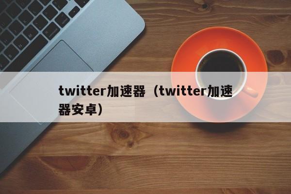 twitter加速器（twitter加速器安卓）