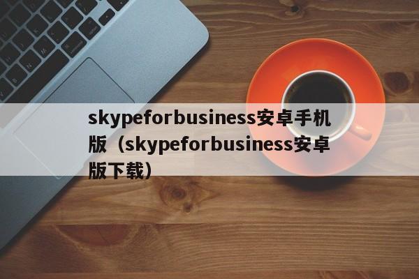 skypeforbusiness安卓手机版（skypeforbusiness安卓版下载）