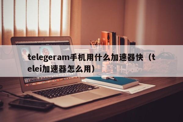 telegeram手机用什么加速器快（telei加速器怎么用）