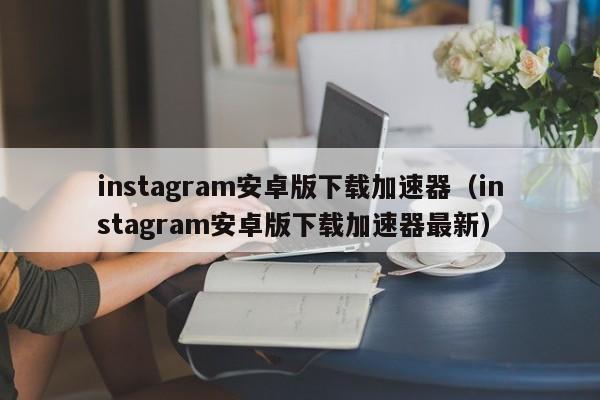 instagram安卓版下载加速器（instagram安卓版下载加速器最新）