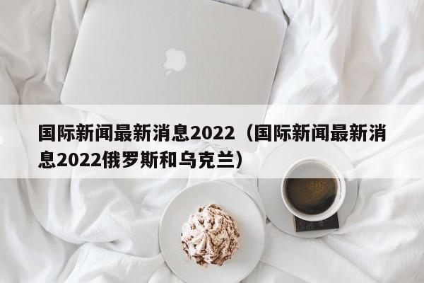 国际新闻最新消息2022（国际新闻最新消息2022俄罗斯和乌克兰）