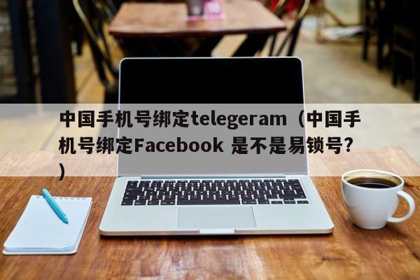 中国手机号绑定telegeram（中国手机号绑定Facebook 是不是易锁号?）