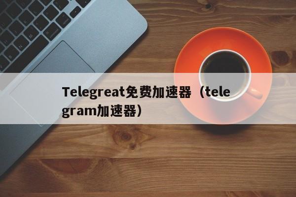 Telegreat免费加速器（tele gram加速器）