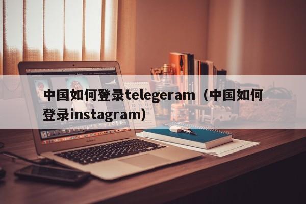 中国如何登录telegeram（中国如何登录instagram）