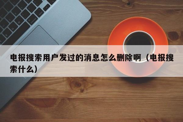 电报搜索用户发过的消息怎么删除啊（电报搜索什么）