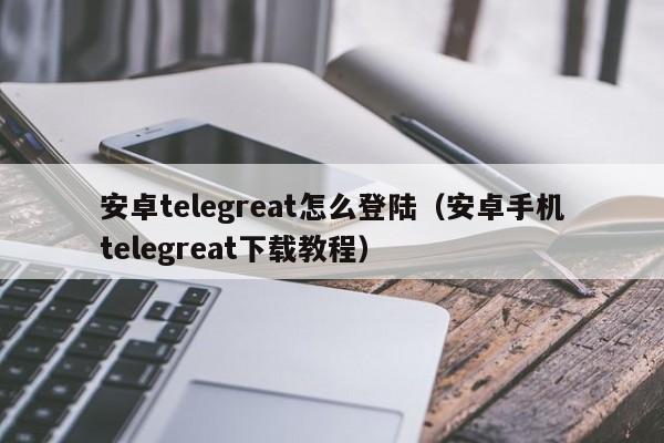 安卓telegreat怎么登陆（安卓手机telegreat下载教程）