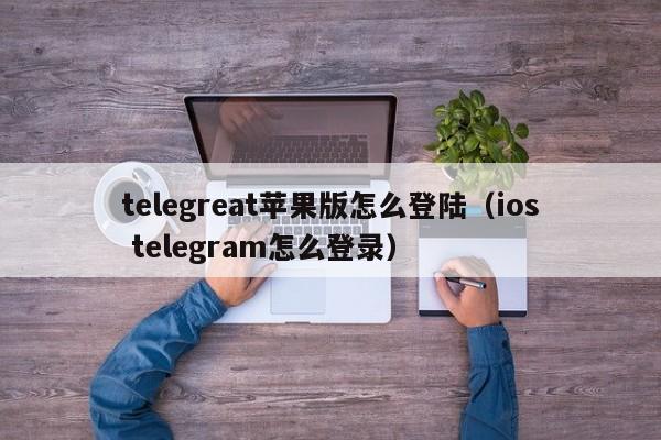 telegreat苹果版怎么登陆（ios telegram怎么登录）