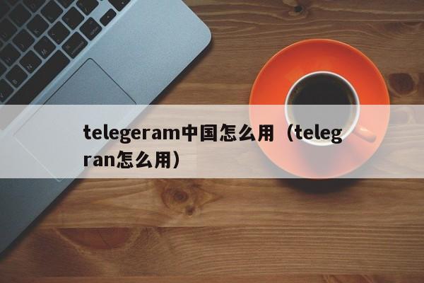 telegeram中国怎么用（telegran怎么用）