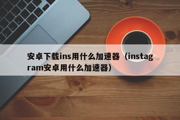 安卓下载ins用什么加速器（instagram安卓用什么加速器）